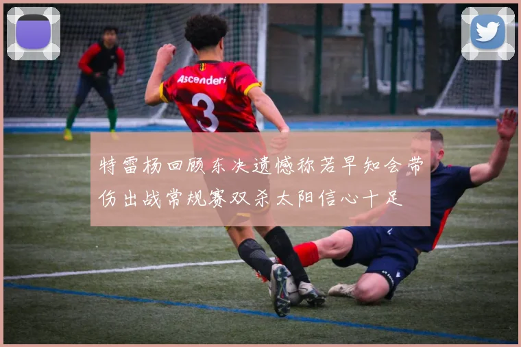 特雷杨回顾东决遗憾称若早知会带伤出战常规赛双杀太阳信心十足