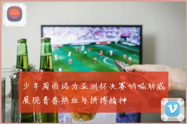 少年周雨诺为亚洲杯决赛呐喊助威展现青春热血与拼搏精神