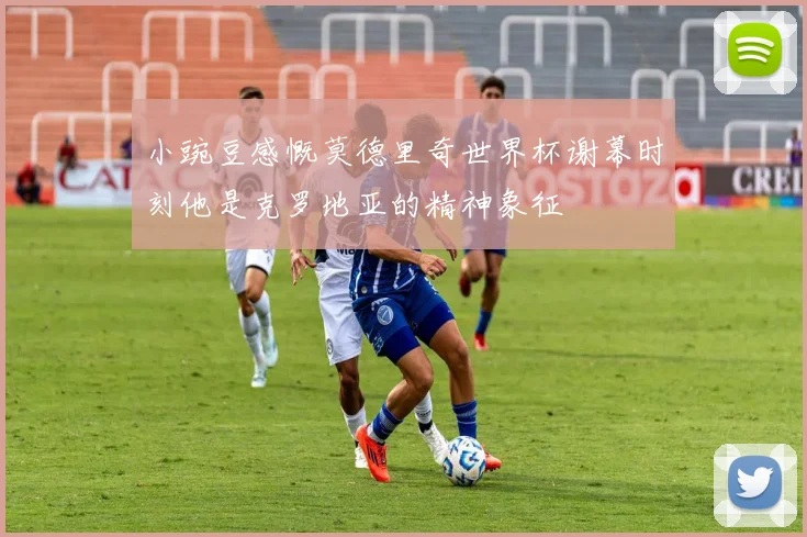 小豌豆感慨莫德里奇世界杯谢幕时刻他是克罗地亚的精神象征