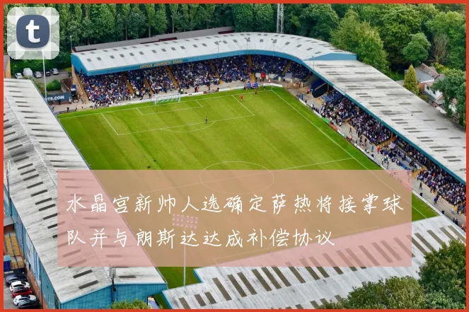 水晶宫新帅人选确定萨热将接掌球队并与朗斯达达成补偿协议