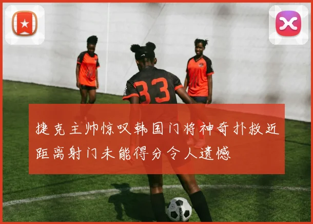 捷克主帅惊叹韩国门将神奇扑救近距离射门未能得分令人遗憾