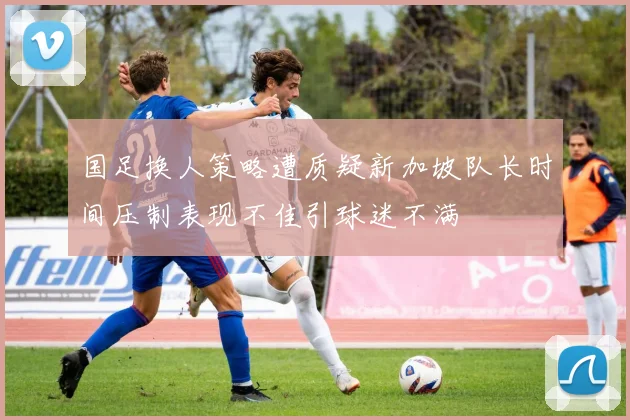 国足换人策略遭质疑新加坡队长时间压制表现不佳引球迷不满