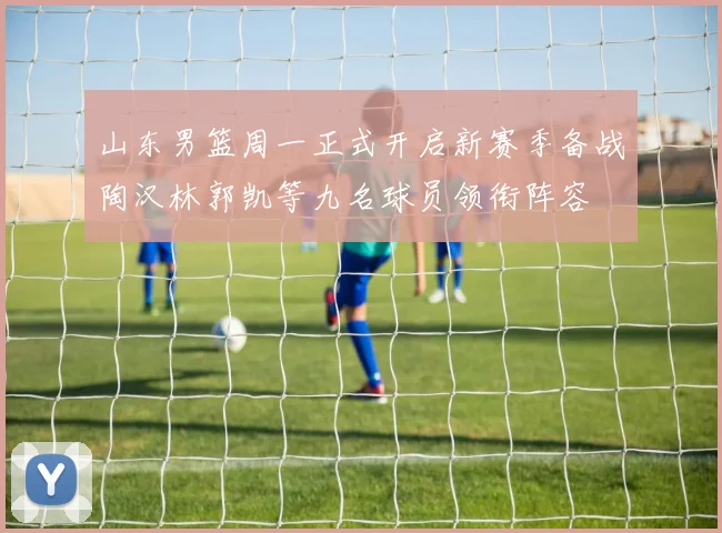 山东男篮周一正式开启新赛季备战陶汉林郭凯等九名球员领衔阵容