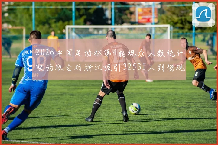 2026中国足协杯第4轮观众人数统计陕西联合对浙江吸引32531人到场观看
