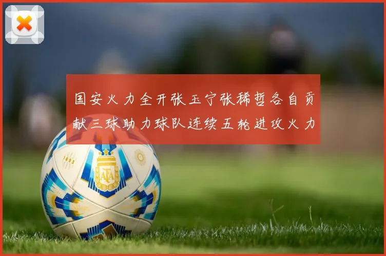 国安火力全开张玉宁张稀哲各自贡献三球助力球队连续五轮进攻火力猛增