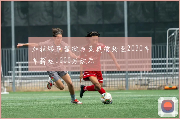 加拉塔萨雷欲与莱奥续约至2030年年薪达1000万欧元