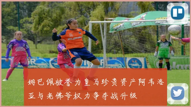 姆巴佩被誉为皇马珍贵资产阿韦洛亚与老佛爷权力争夺战升级