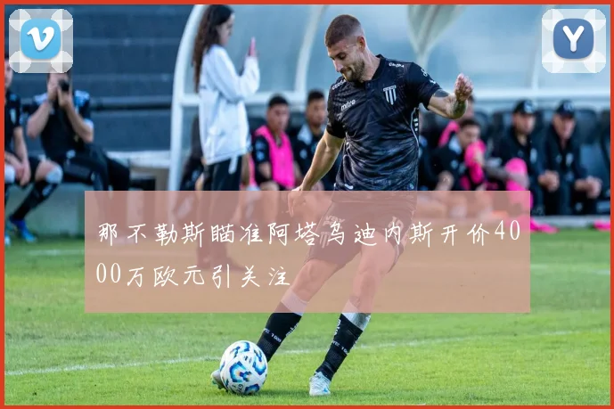 那不勒斯瞄准阿塔乌迪内斯开价4000万欧元引关注