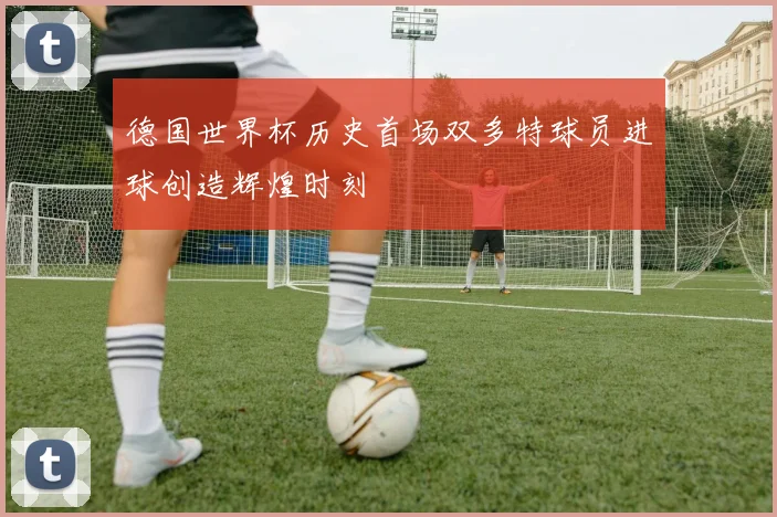德国世界杯历史首场双多特球员进球创造辉煌时刻