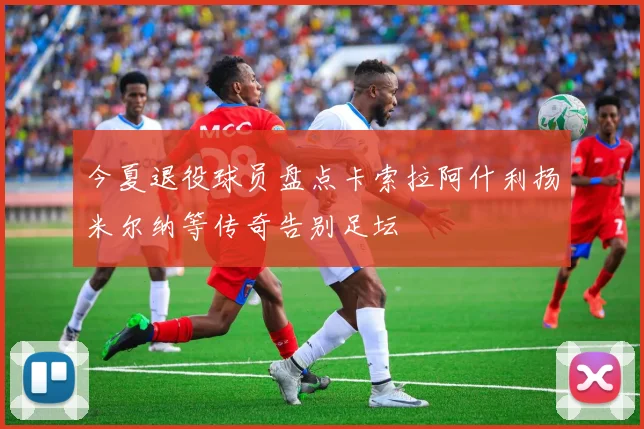 今夏退役球员盘点卡索拉阿什利扬米尔纳等传奇告别足坛