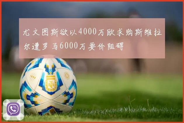 尤文图斯欲以4000万欧求购斯维拉尔遭罗马6000万要价阻碍