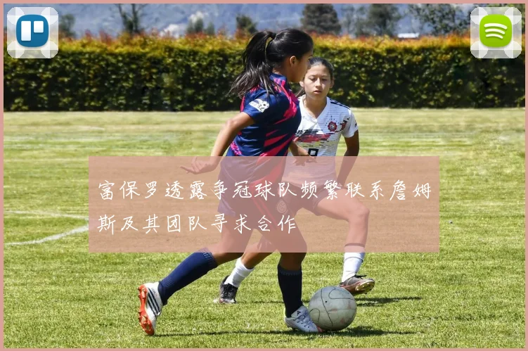 富保罗透露争冠球队频繁联系詹姆斯及其团队寻求合作